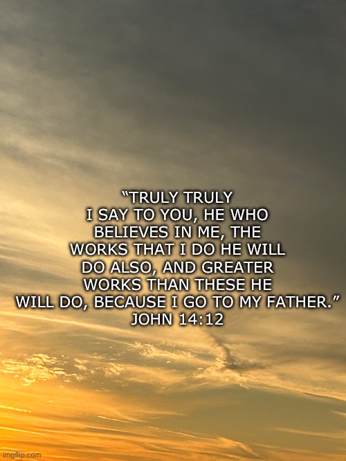John 14:12 | “TRULY TRULY I SAY TO YOU, HE WHO BELIEVES IN ME, THE WORKS THAT I DO HE WILL DO ALSO, AND GREATER WORKS THAN THESE HE WILL DO, BECAUSE I GO TO MY FATHER.”
JOHN 14:12 | made w/ Imgflip meme maker