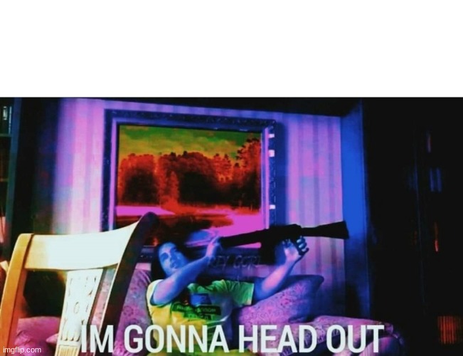 IM GONNA HEAD OUT | image tagged in im gonna head out | made w/ Imgflip meme maker