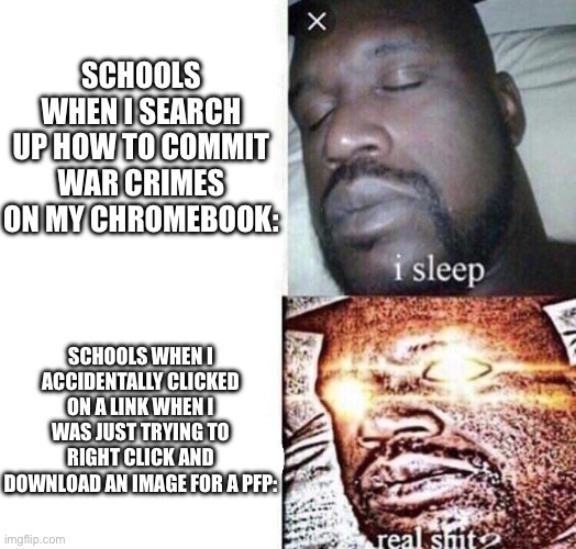 Why schools be like this. I was actually able to search up how to commit war crimes without getting red flagged. | SCHOOLS WHEN I SEARCH UP HOW TO COMMIT WAR CRIMES ON MY CHROMEBOOK:; SCHOOLS WHEN I ACCIDENTALLY CLICKED ON A LINK WHEN I WAS JUST TRYING TO RIGHT CLICK AND DOWNLOAD AN IMAGE FOR A PFP: | image tagged in i sleep real shit,funny,school | made w/ Imgflip meme maker