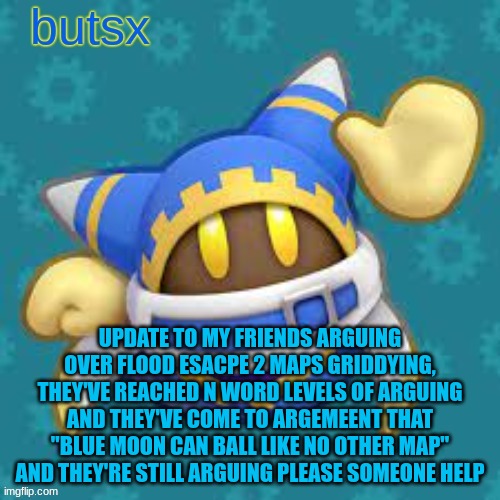 im getting new friends man | UPDATE TO MY FRIENDS ARGUING OVER FLOOD ESACPE 2 MAPS GRIDDYING, THEY'VE REACHED N WORD LEVELS OF ARGUING AND THEY'VE COME TO ARGEMEENT THAT "BLUE MOON CAN BALL LIKE NO OTHER MAP" AND THEY'RE STILL ARGUING PLEASE SOMEONE HELP | image tagged in butsx news | made w/ Imgflip meme maker
