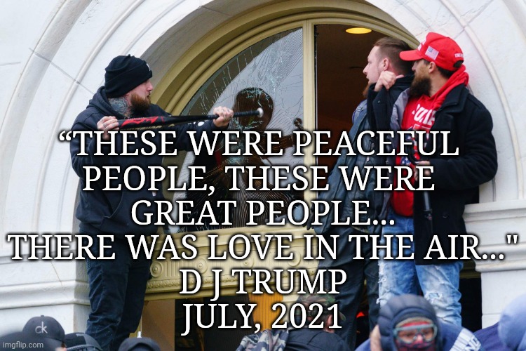 ???Peaceful???!!! J6 | “THESE WERE PEACEFUL 
PEOPLE, THESE WERE 
GREAT PEOPLE...
THERE WAS LOVE IN THE AIR..."
D J TRUMP
JULY, 2021 | image tagged in j6 rioters,dump trump,criminal,rapist,justice | made w/ Imgflip meme maker