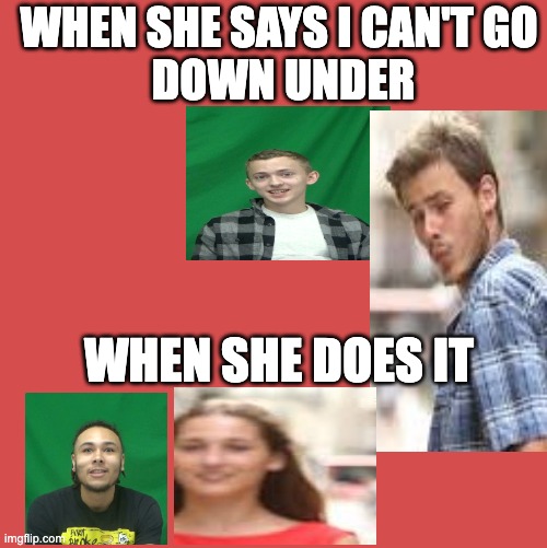i love darius bonds | WHEN SHE SAYS I CAN'T GO
 DOWN UNDER; WHEN SHE DOES IT | image tagged in stuff | made w/ Imgflip meme maker