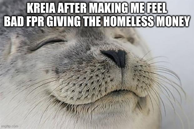 Satisfied Seal | KREIA AFTER MAKING ME FEEL BAD FPR GIVING THE HOMELESS MONEY | image tagged in memes,satisfied seal | made w/ Imgflip meme maker