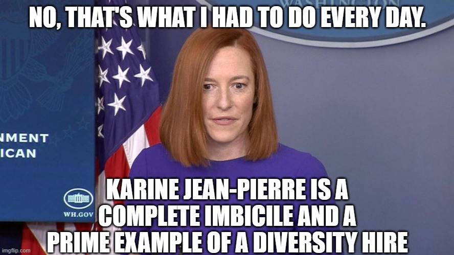 Jen Psaki | NO, THAT'S WHAT I HAD TO DO EVERY DAY. KARINE JEAN-PIERRE IS A COMPLETE IMBICILE AND A PRIME EXAMPLE OF A DIVERSITY HIRE | image tagged in jen psaki | made w/ Imgflip meme maker