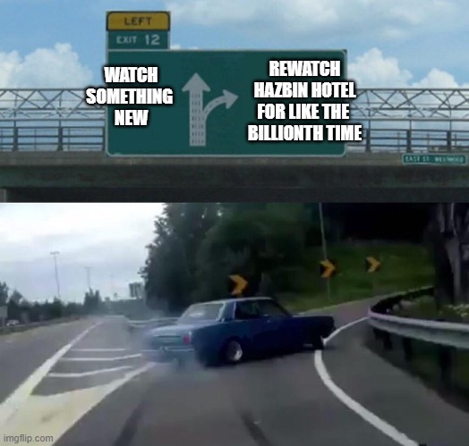 Rewatch Hazbin Hotel for the Billionth Time | REWATCH
HAZBIN HOTEL
FOR LIKE THE 
BILLIONTH TIME; WATCH
SOMETHING 
NEW | image tagged in drift off exit 12 | made w/ Imgflip meme maker