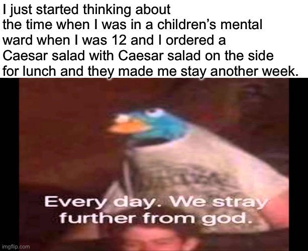 True story | I just started thinking about the time when I was in a children’s mental ward when I was 12 and I ordered a Caesar salad with Caesar salad on the side for lunch and they made me stay another week. | image tagged in every day we stray further from god,true story,mental illness | made w/ Imgflip meme maker
