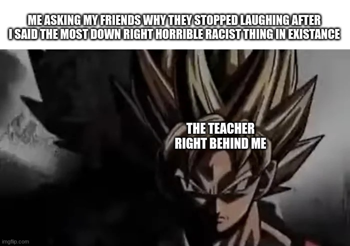 Goku Staring | ME ASKING MY FRIENDS WHY THEY STOPPED LAUGHING AFTER I SAID THE MOST DOWN RIGHT HORRIBLE RACIST THING IN EXISTANCE; THE TEACHER RIGHT BEHIND ME | image tagged in goku staring | made w/ Imgflip meme maker