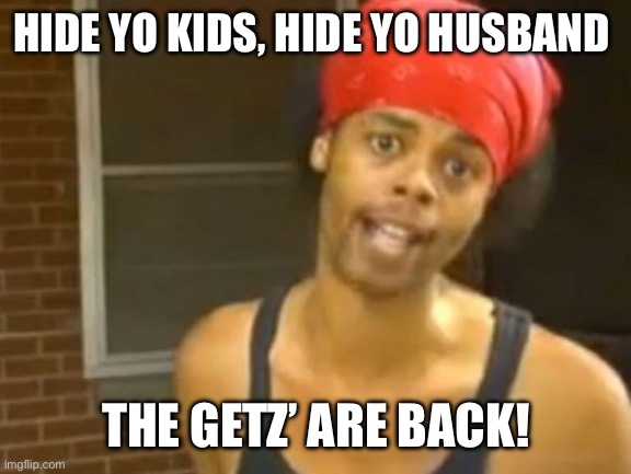 Hide Yo Kids Hide Yo Wife Meme | HIDE YO KIDS, HIDE YO HUSBAND; THE GETZ’ ARE BACK! | image tagged in memes,hide yo kids hide yo wife | made w/ Imgflip meme maker