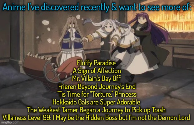 I'm picky, but there's a surprisingly good crop this year. | Anime I've discovered recently & want to see more of:; Fluffy Paradise 
A Sign of Affection
Mr. Villain's Day Off 
Frieren Beyond Journey's End
'Tis Time for "Torture," Princess
Hokkaido Gals are Super Adorable 
The Weakest Tamer Began a Journey to Pick up Trash 
Villainess Level 99: I May be the Hidden Boss but I'm not the Demon Lord | image tagged in frieren mimic,tv shows,streaming,cuteness overload,funny stuff,romantic | made w/ Imgflip meme maker