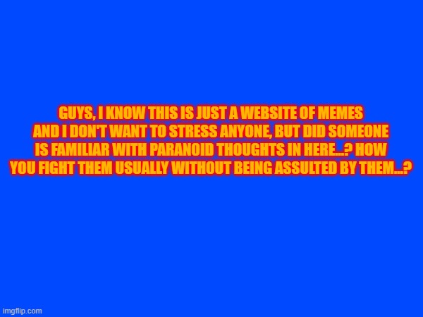 please, seriuosly question | GUYS, I KNOW THIS IS JUST A WEBSITE OF MEMES AND I DON'T WANT TO STRESS ANYONE, BUT DID SOMEONE IS FAMILIAR WITH PARANOID THOUGHTS IN HERE...? HOW YOU FIGHT THEM USUALLY WITHOUT BEING ASSULTED BY THEM...? | made w/ Imgflip meme maker
