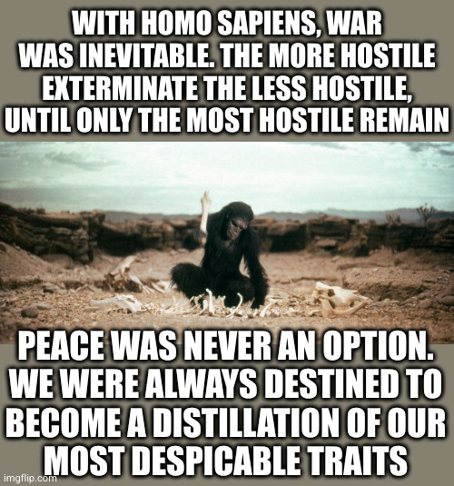 2001-monkey | WITH HOMO SAPIENS, WAR WAS INEVITABLE. THE MORE HOSTILE EXTERMINATE THE LESS HOSTILE, UNTIL ONLY THE MOST HOSTILE REMAIN PEACE WAS NEVER AN  | image tagged in 2001-monkey | made w/ Imgflip meme maker