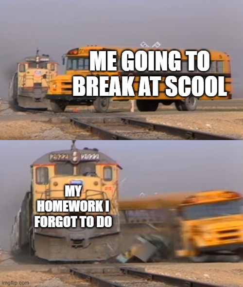 when you dont do your homeworks | ME GOING TO BREAK AT SCOOL; MY HOMEWORK I FORGOT TO DO | image tagged in a train hitting a school bus | made w/ Imgflip meme maker