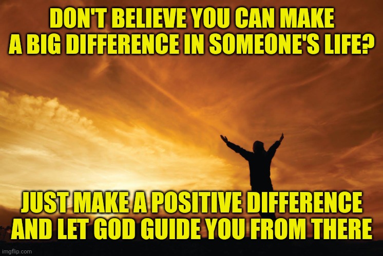 Praise the Lord | DON'T BELIEVE YOU CAN MAKE A BIG DIFFERENCE IN SOMEONE'S LIFE? JUST MAKE A POSITIVE DIFFERENCE AND LET GOD GUIDE YOU FROM THERE | image tagged in praise the lord | made w/ Imgflip meme maker