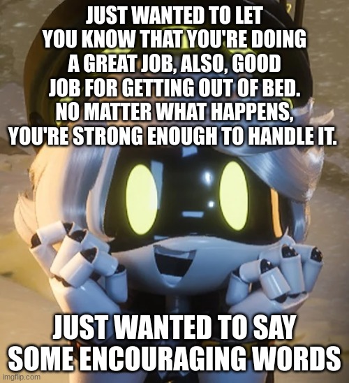 Happy N | JUST WANTED TO LET YOU KNOW THAT YOU'RE DOING A GREAT JOB, ALSO, GOOD JOB FOR GETTING OUT OF BED. NO MATTER WHAT HAPPENS, YOU'RE STRONG ENOUGH TO HANDLE IT. JUST WANTED TO SAY SOME ENCOURAGING WORDS | image tagged in happy n | made w/ Imgflip meme maker