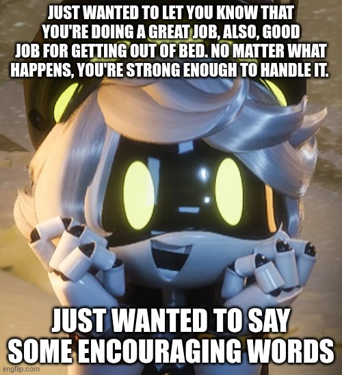 Pass this on pls | JUST WANTED TO LET YOU KNOW THAT YOU'RE DOING A GREAT JOB, ALSO, GOOD JOB FOR GETTING OUT OF BED. NO MATTER WHAT HAPPENS, YOU'RE STRONG ENOUGH TO HANDLE IT. JUST WANTED TO SAY SOME ENCOURAGING WORDS | image tagged in happy n | made w/ Imgflip meme maker