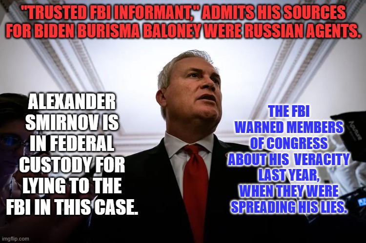 Un-spreading lies, is like putting toothpaste back into the tube. | "TRUSTED FBI INFORMANT," ADMITS HIS SOURCES FOR BIDEN BURISMA BALONEY WERE RUSSIAN AGENTS. THE FBI WARNED MEMBERS OF CONGRESS ABOUT HIS  VERACITY LAST YEAR, WHEN THEY WERE SPREADING HIS LIES. ALEXANDER SMIRNOV IS IN FEDERAL CUSTODY FOR LYING TO THE FBI IN THIS CASE. | image tagged in politics | made w/ Imgflip meme maker