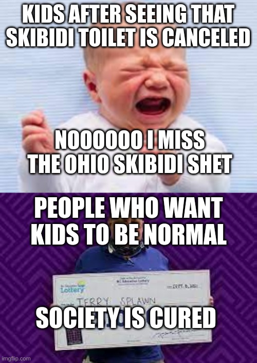 SKIBIDI TOILET IS FINALLY OVER NOW I CAN SEE MY FAMILY AFTER YEARS OF REPORTING THE CHANNEL FOR WHAT IT HAS DONE TO MY CHILD | KIDS AFTER SEEING THAT SKIBIDI TOILET IS CANCELED; NOOOOOO I MISS THE OHIO SKIBIDI SHET; PEOPLE WHO WANT KIDS TO BE NORMAL; SOCIETY IS CURED | image tagged in memes | made w/ Imgflip meme maker