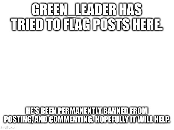 (Teddy note: good) | GREEN_LEADER HAS TRIED TO FLAG POSTS HERE. HE’S BEEN PERMANENTLY BANNED FROM POSTING, AND COMMENTING. HOPEFULLY IT WILL HELP. | made w/ Imgflip meme maker