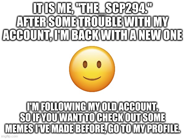 Happy Memeing! | IT IS ME, "THE_SCP294."
AFTER SOME TROUBLE WITH MY ACCOUNT, I'M BACK WITH A NEW ONE; I'M FOLLOWING MY OLD ACCOUNT, SO IF YOU WANT TO CHECK OUT SOME MEMES I'VE MADE BEFORE, GO TO MY PROFILE. | image tagged in ight im back | made w/ Imgflip meme maker