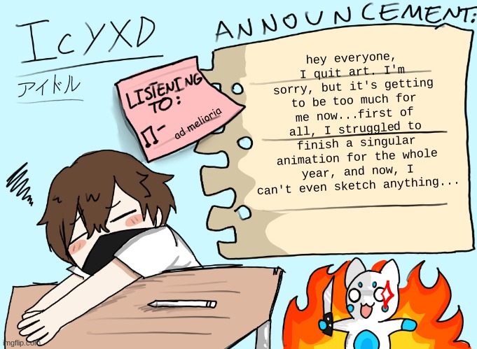 I'm so sorry, everyone. | hey everyone, I quit art. I'm sorry, but it's getting to be too much for me now...first of all, I struggled to finish a singular animation for the whole year, and now, I can't even sketch anything... ad melioria | image tagged in icyxd announcement template updated | made w/ Imgflip meme maker
