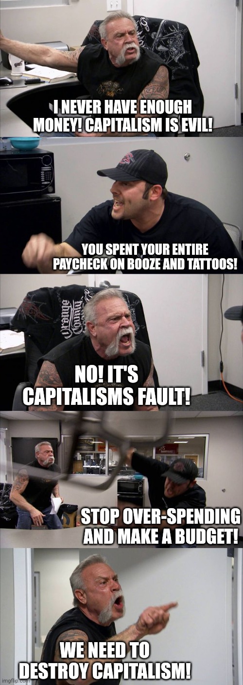 Capitalism forced me to buy so much crap | I NEVER HAVE ENOUGH MONEY! CAPITALISM IS EVIL! YOU SPENT YOUR ENTIRE PAYCHECK ON BOOZE AND TATTOOS! NO! IT'S CAPITALISMS FAULT! STOP OVER-SPENDING AND MAKE A BUDGET! WE NEED TO DESTROY CAPITALISM! | image tagged in memes,american chopper argument,socialism,capitalism,republicans,democrats | made w/ Imgflip meme maker