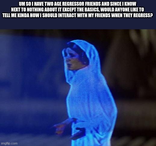 help me obi wan | UM SO I HAVE TWO AGE REGRESSOR FRIENDS AND SINCE I KNOW NEXT TO NOTHING ABOUT IT EXCEPT THE BASICS, WOULD ANYONE LIKE TO TELL ME KINDA HOW I SHOULD INTERACT WITH MY FRIENDS WHEN THEY REGRESS? | image tagged in help me obi wan | made w/ Imgflip meme maker