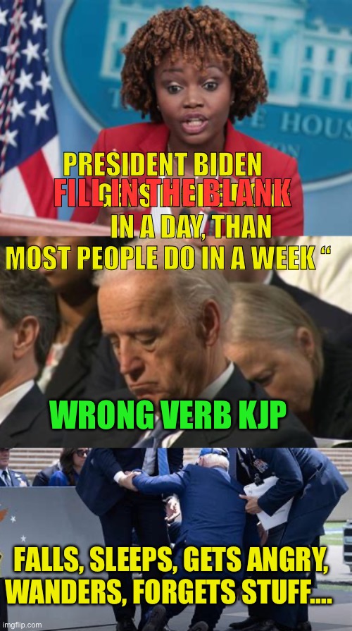 Fill in the blank _______ | PRESIDENT BIDEN             GETS MORE DONE         IN A DAY, THAN MOST PEOPLE DO IN A WEEK “; FILL IN THE BLANK; WRONG VERB KJP; FALLS, SLEEPS, GETS ANGRY, WANDERS, FORGETS STUFF…. | image tagged in biden,democrat,incompetence,dementia,media lies | made w/ Imgflip meme maker