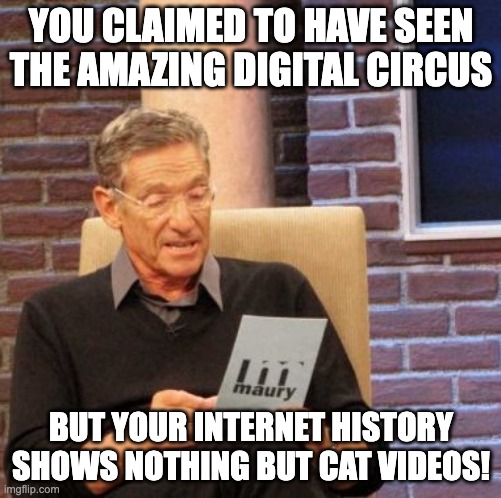Me to my mother lmao | YOU CLAIMED TO HAVE SEEN THE AMAZING DIGITAL CIRCUS; BUT YOUR INTERNET HISTORY SHOWS NOTHING BUT CAT VIDEOS! | image tagged in memes,maury lie detector,mother,me,the amazing digital circus,youtube | made w/ Imgflip meme maker