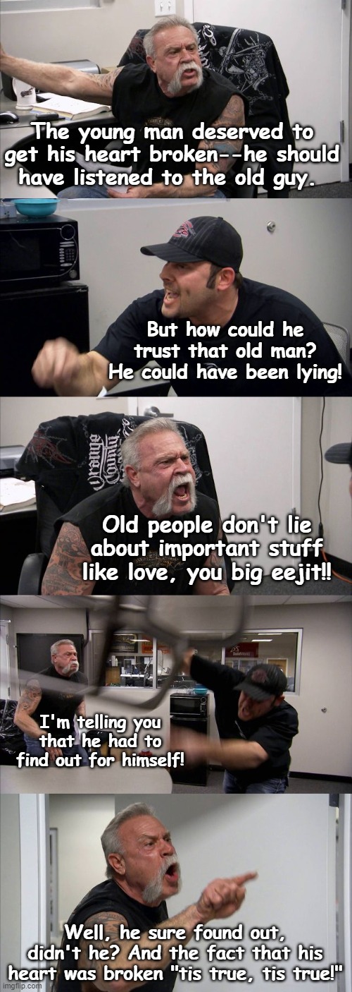 American Chopper Argument | The young man deserved to get his heart broken--he should have listened to the old guy. But how could he trust that old man? He could have been lying! Old people don't lie about important stuff like love, you big eejit!! I'm telling you that he had to find out for himself! Well, he sure found out, didn't he? And the fact that his heart was broken "tis true, tis true!" | image tagged in memes,american chopper argument,english teachers | made w/ Imgflip meme maker