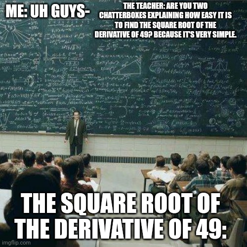 School in a nutshell | THE TEACHER: ARE YOU TWO CHATTERBOXES EXPLAINING HOW EASY IT IS TO FIND THE SQUARE ROOT OF THE DERIVATIVE OF 49? BECAUSE IT'S VERY SIMPLE. ME: UH GUYS-; THE SQUARE ROOT OF THE DERIVATIVE OF 49: | image tagged in school,memes,hard,mission accomplished | made w/ Imgflip meme maker