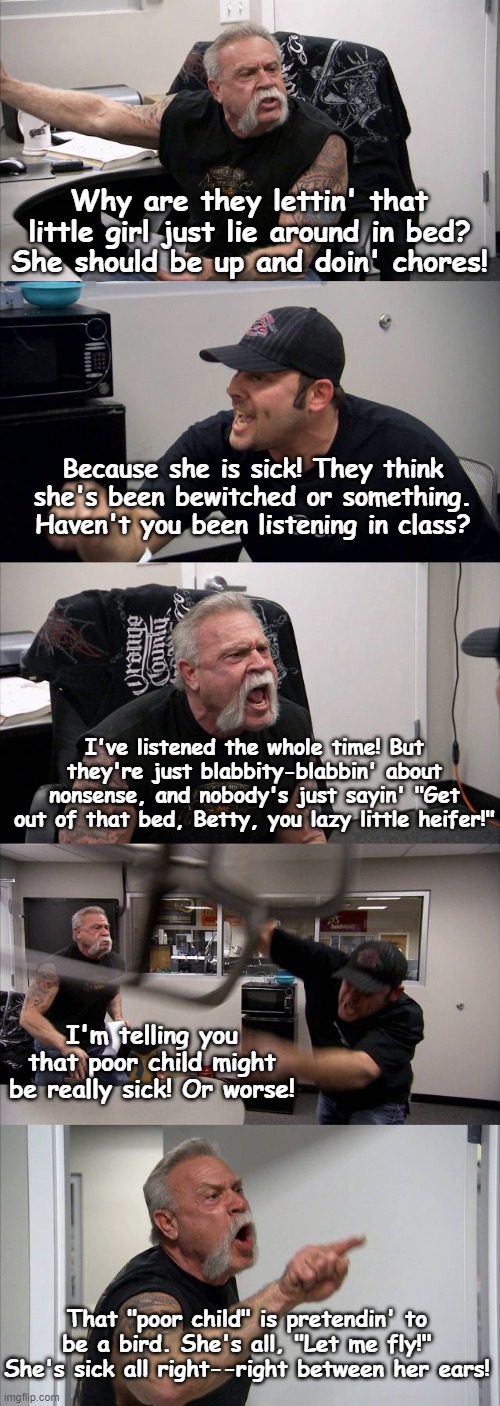 American Chopper Argument | Why are they lettin' that little girl just lie around in bed? She should be up and doin' chores! Because she is sick! They think she's been bewitched or something. Haven't you been listening in class? I've listened the whole time! But they're just blabbity-blabbin' about nonsense, and nobody's just sayin' "Get out of that bed, Betty, you lazy little heifer!"; I'm telling you that poor child might be really sick! Or worse! That "poor child" is pretendin' to be a bird. She's all, "Let me fly!" She's sick all right--right between her ears! | image tagged in memes,american chopper argument | made w/ Imgflip meme maker