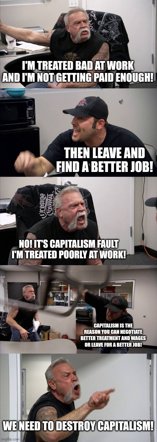 Why find a better job when you can get rid of all jobs! | I'M TREATED BAD AT WORK AND I'M NOT GETTING PAID ENOUGH! THEN LEAVE AND FIND A BETTER JOB! NO! IT'S CAPITALISM FAULT I'M TREATED POORLY AT WORK! CAPITALISM IS THE REASON YOU CAN NEGOTIATE BETTER TREATMENT AND WAGES OR LEAVE FOR A BETTER JOB! WE NEED TO DESTROY CAPITALISM! | image tagged in memes,american chopper argument,capitalist and communist,democrats,republicans,politics | made w/ Imgflip meme maker