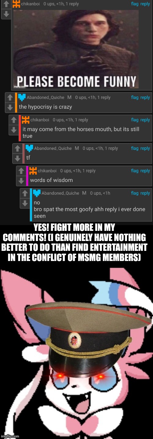 YES! FIGHT MORE IN MY COMMENTS! (I GENUINELY HAVE NOTHING BETTER TO DO THAN FIND ENTERTAINMENT IN THE CONFLICT OF MSMG MEMBERS) | image tagged in pinkjerk | made w/ Imgflip meme maker