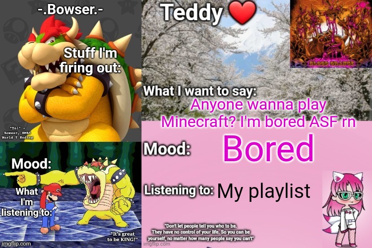 My user is TEDDYYYYYY7058 (6 Ys) | Anyone wanna play Minecraft? I'm bored ASF rn; Bored; My playlist | image tagged in bowser and teddy's shared announcement temp | made w/ Imgflip meme maker