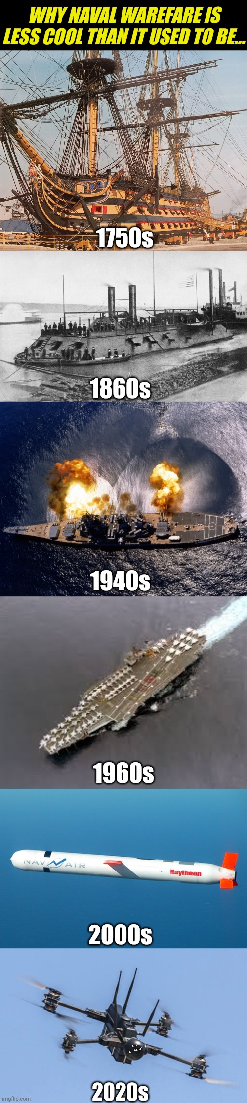 Somehow, Naval Warefare just ain't what it used to be.... | WHY NAVAL WAREFARE IS LESS COOL THAN IT USED TO BE... 1750s; 1860s; 1940s; 1960s; 2000s; You go boom! 2020s | image tagged in iron clad,battleship,aircraft carrier,ukraine drone,navy,history | made w/ Imgflip meme maker