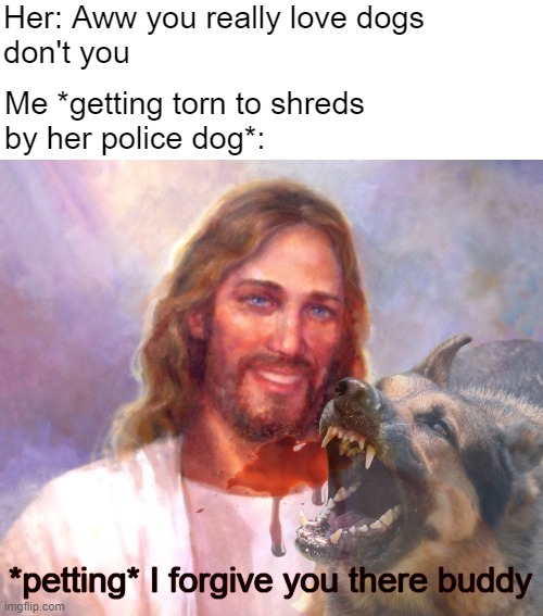 Her: Aww you really love dogs 
don't you; Me *getting torn to shreds 
by her police dog*:; *petting* I forgive you there buddy | image tagged in dark humor,funny,dogs,smiling jesus,nsfw | made w/ Imgflip meme maker