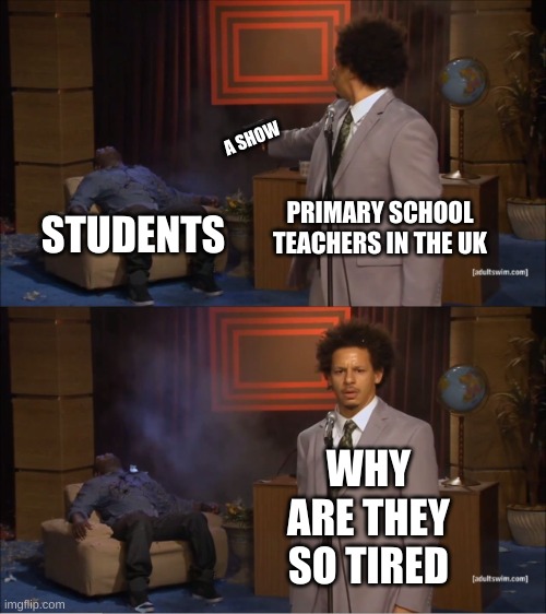 every year | A SHOW; PRIMARY SCHOOL TEACHERS IN THE UK; STUDENTS; WHY ARE THEY SO TIRED | image tagged in memes,who killed hannibal,uk,teachers | made w/ Imgflip meme maker
