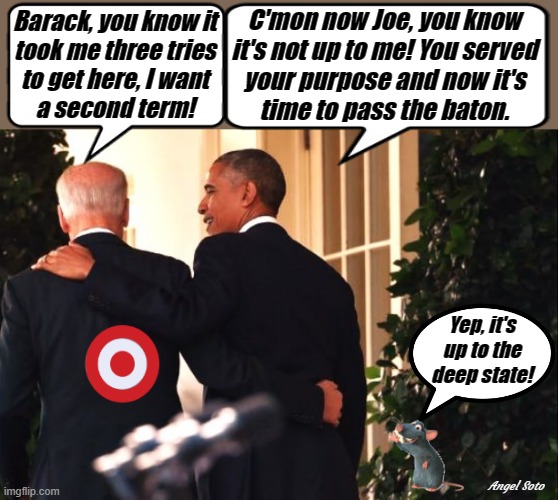 obama is ready to switch Joe Biden out | C'mon now Joe, you know
it's not up to me! You served
your purpose and now it's
time to pass the baton. Barack, you know it
took me three tries
to get here, I want
a second term! Yep, it's
up to the
deep state! Angel Soto | image tagged in obama is ready to switch joe out,joe biden,barack obama,elections,deep state,corruption | made w/ Imgflip meme maker