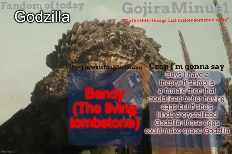 But hey that’s just a theory | Godzilla; Guys I have a theory, if shimo is a female then that could lead to her having eggs but if she’s kinda a crystallized Godzilla, those eggs could make space Godzilla; Bendy (The living tombstone) | image tagged in gojiraminus1 s announcement temp,godzilla,godzilla vs kong,theory | made w/ Imgflip meme maker
