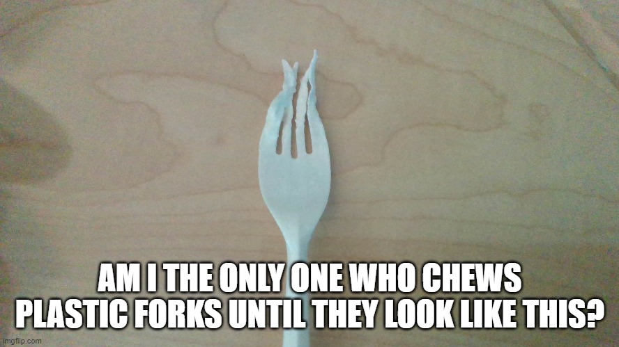 ?????? | AM I THE ONLY ONE WHO CHEWS PLASTIC FORKS UNTIL THEY LOOK LIKE THIS? | image tagged in why are you reading the tags,nothing,wow look nothing | made w/ Imgflip meme maker
