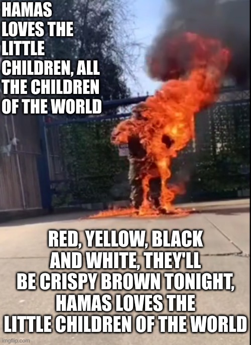 Why won't more Democrats do this to themselves for protesting. It'll reduce their carbon footprint too. | HAMAS LOVES THE LITTLE CHILDREN, ALL THE CHILDREN OF THE WORLD; RED, YELLOW, BLACK AND WHITE, THEY'LL BE CRISPY BROWN TONIGHT, HAMAS LOVES THE LITTLE CHILDREN OF THE WORLD | made w/ Imgflip meme maker
