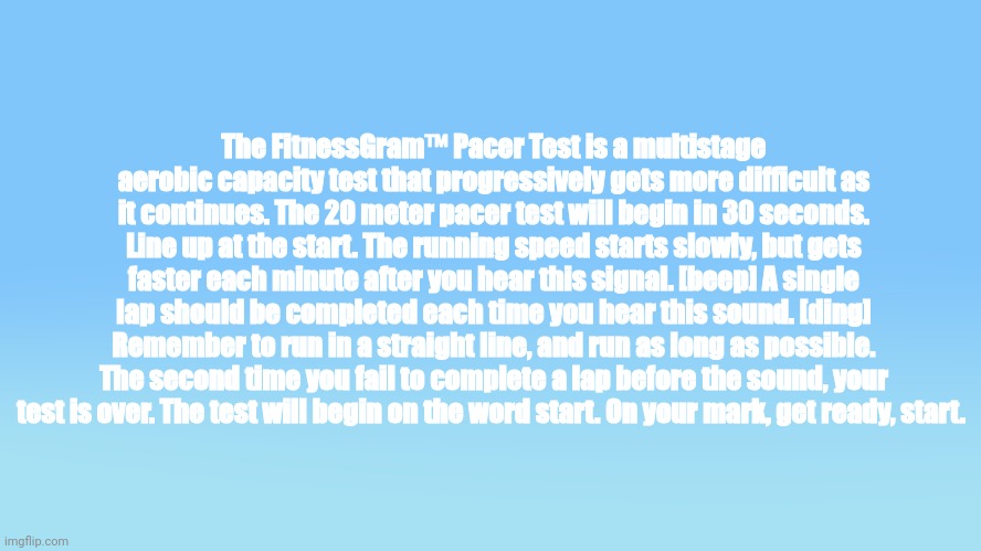 This episode of Bluey is called "FitnessGram Pacer Test" | The FitnessGram™ Pacer Test is a multistage aerobic capacity test that progressively gets more difficult as it continues. The 20 meter pacer test will begin in 30 seconds. Line up at the start. The running speed starts slowly, but gets faster each minute after you hear this signal. [beep] A single lap should be completed each time you hear this sound. [ding] Remember to run in a straight line, and run as long as possible. The second time you fail to complete a lap before the sound, your test is over. The test will begin on the word start. On your mark, get ready, start. | image tagged in memes,fitnessgram,copypasta,bluey | made w/ Imgflip meme maker