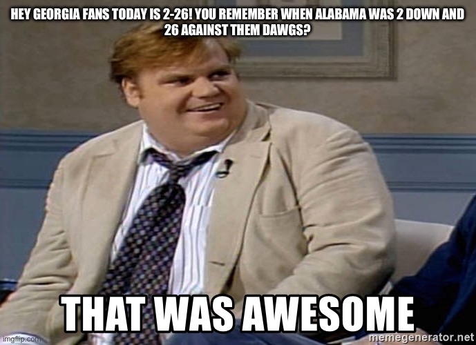 Chris Farley | HEY GEORGIA FANS TODAY IS 2-26! YOU REMEMBER WHEN ALABAMA WAS 2 DOWN AND
26 AGAINST THEM DAWGS? | image tagged in chris farley | made w/ Imgflip meme maker