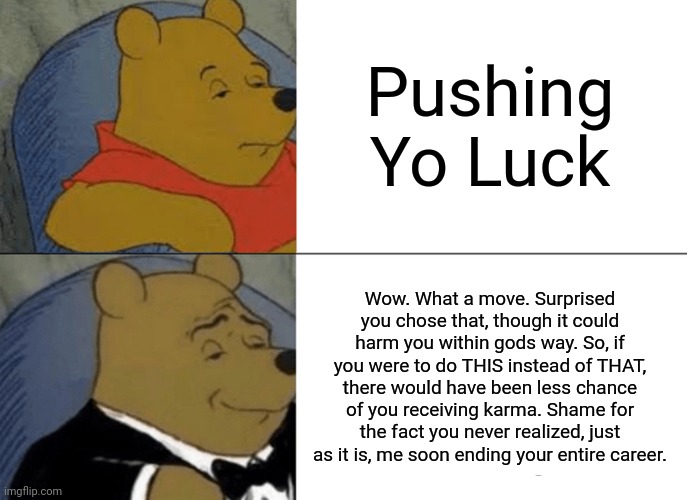 How I say "Pushing Yo Luck" | Pushing Yo Luck; Wow. What a move. Surprised you chose that, though it could harm you within gods way. So, if you were to do THIS instead of THAT, there would have been less chance of you receiving karma. Shame for the fact you never realized, just as it is, me soon ending your entire career. | image tagged in memes,tuxedo winnie the pooh,pushing your luck | made w/ Imgflip meme maker