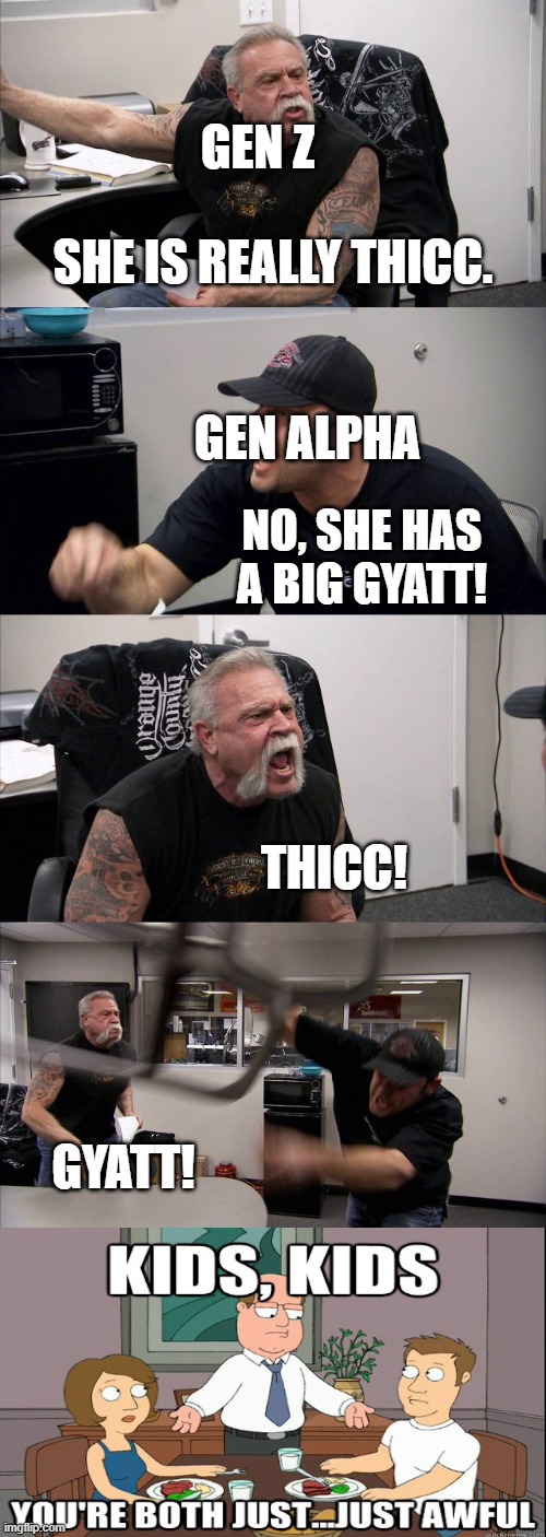 Both are bad. | GEN Z; SHE IS REALLY THICC. GEN ALPHA; NO, SHE HAS A BIG GYATT! THICC! GYATT! | image tagged in memes,american chopper argument,thicc,gyatt,kids,kids these days | made w/ Imgflip meme maker