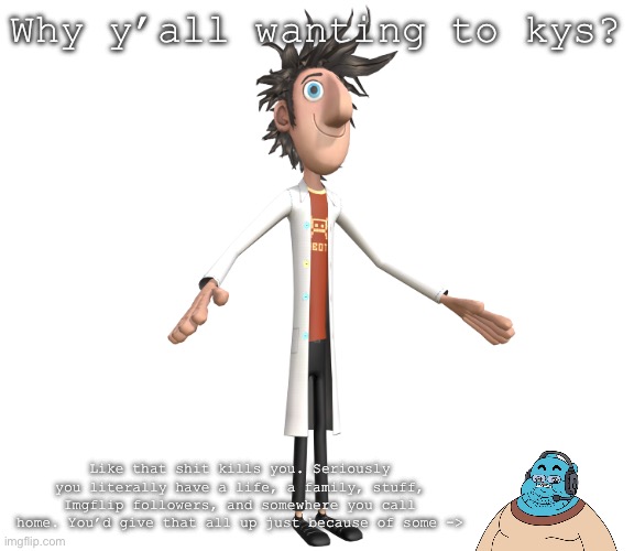 flint lockwood A-pose | Why y’all wanting to kys? Like that shit kills you. Seriously you literally have a life, a family, stuff, Imgflip followers, and somewhere you call home. You’d give that all up just because of some -> | image tagged in flint lockwood a-pose | made w/ Imgflip meme maker
