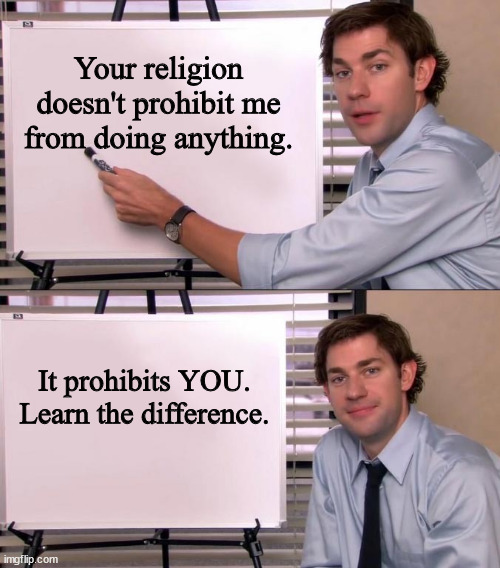 Your Religion | Your religion doesn't prohibit me from doing anything. It prohibits YOU.

Learn the difference. | image tagged in jim halpert explains,religion | made w/ Imgflip meme maker