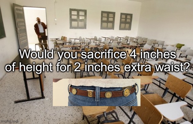 Sacrifice for waist | Would you sacrifice 4 inches of height for 2 inches extra waist? | image tagged in empty classroom,waist,hips | made w/ Imgflip meme maker