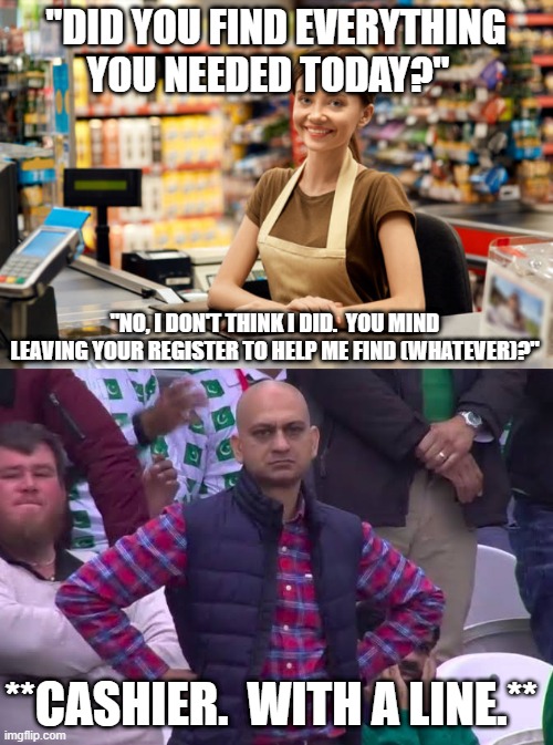 For all those who are Cashiers or used to be Cashiers. | "DID YOU FIND EVERYTHING YOU NEEDED TODAY?"; "NO, I DON'T THINK I DID.  YOU MIND LEAVING YOUR REGISTER TO HELP ME FIND (WHATEVER)?"; **CASHIER.  WITH A LINE.** | image tagged in cashier,disappointed man | made w/ Imgflip meme maker
