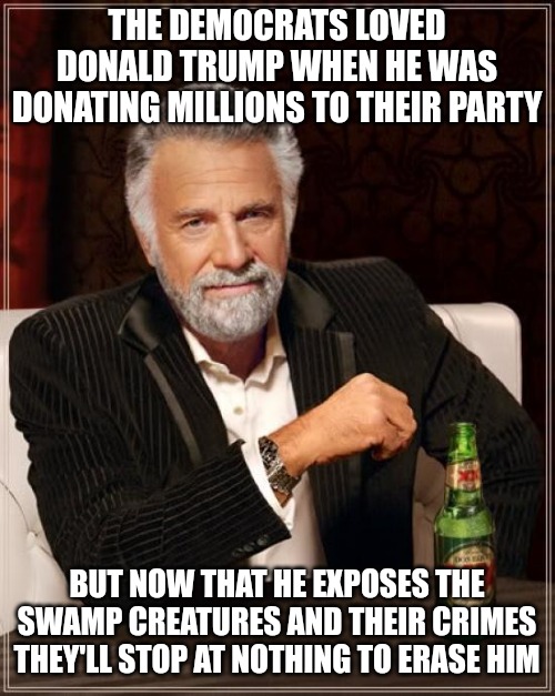 Disgusting, evil and vile party. | THE DEMOCRATS LOVED DONALD TRUMP WHEN HE WAS DONATING MILLIONS TO THEIR PARTY; BUT NOW THAT HE EXPOSES THE SWAMP CREATURES AND THEIR CRIMES THEY'LL STOP AT NOTHING TO ERASE HIM | image tagged in memes,the most interesting man in the world | made w/ Imgflip meme maker